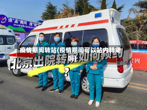 疫情期间转站(疫情期间可以站内转乘吗)