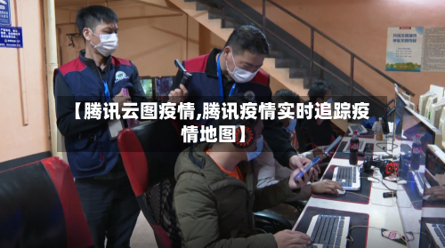 【腾讯云图疫情,腾讯疫情实时追踪疫情地图】-第1张图片