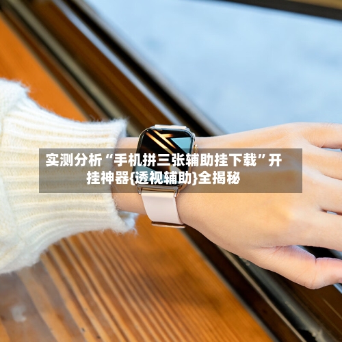 实测分析“手机拼三张辅助挂下载”开挂神器{透视辅助}全揭秘-第1张图片