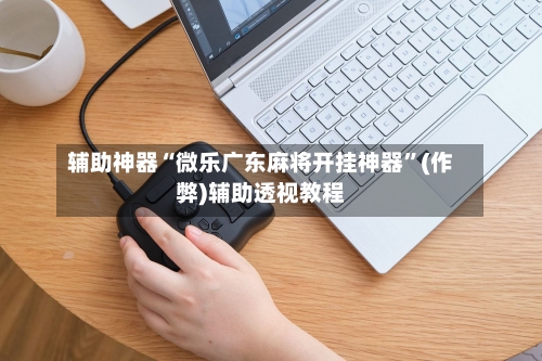 辅助神器“微乐广东麻将开挂神器	”(作弊)辅助透视教程-第1张图片