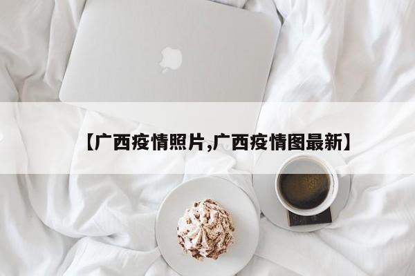 【广西疫情照片,广西疫情图最新】