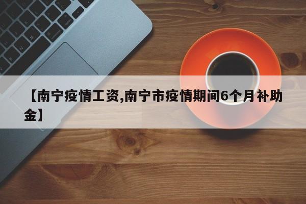 【南宁疫情工资,南宁市疫情期间6个月补助金】