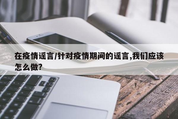 在疫情谣言/针对疫情期间的谣言,我们应该怎么做?