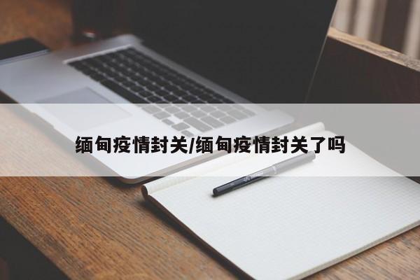 缅甸疫情封关/缅甸疫情封关了吗